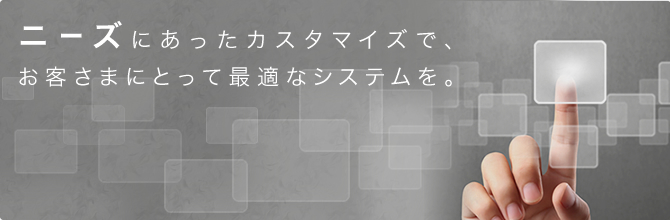 ニーズにあったカスタマイズで、お客さまにとって最適なシステムを。